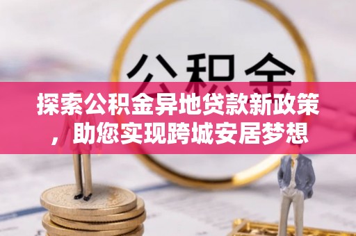 七美探索公积金异地贷款新政策，助您实现跨城安居梦想