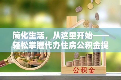 七美简化生活，从这里开始——轻松掌握代办住房公积金提取全流程