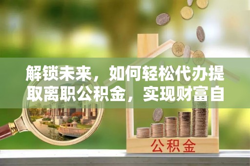 七美解锁未来，如何轻松代办提取离职公积金，实现财富自由的第一步