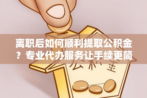 七美离职后如何顺利提取公积金？专业代办服务让手续更简单