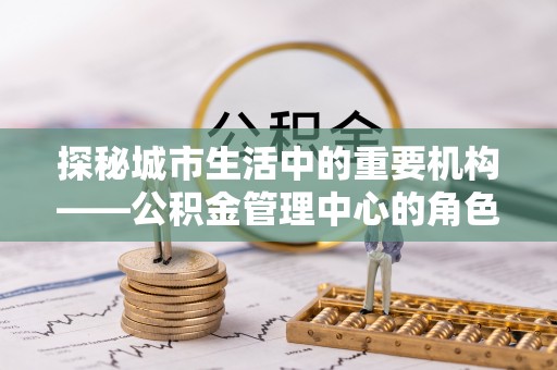 七美探秘城市生活中的重要机构——公积金管理中心的角色与意义