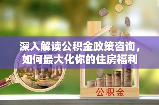七美深入解读公积金政策咨询，如何最大化你的住房福利
