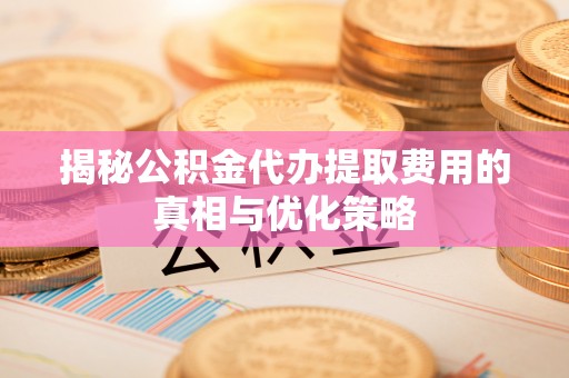 七美揭秘公积金代办提取费用的真相与优化策略