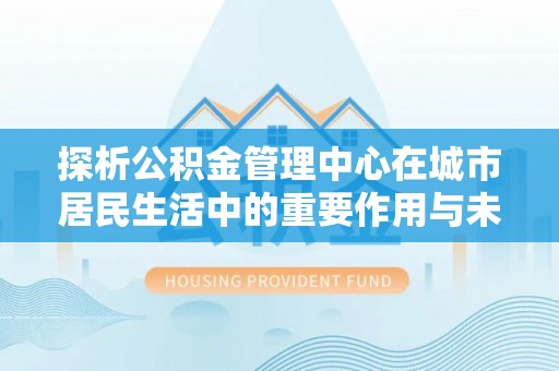 七美探析公积金管理中心在城市居民生活中的重要作用与未来发展趋势