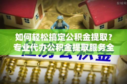 七美如何轻松搞定公积金提取？专业代办公积金提取服务全解析