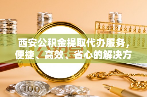 七美西安公积金提取代办服务，便捷、高效、省心的解决方案