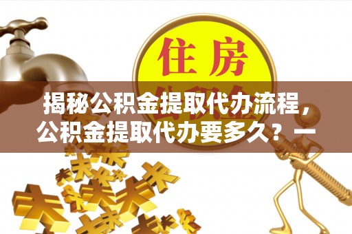 七美揭秘公积金提取代办流程，公积金提取代办要多久？一文读懂
