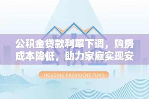 七美公积金贷款利率下调，购房成本降低，助力家庭实现安居梦