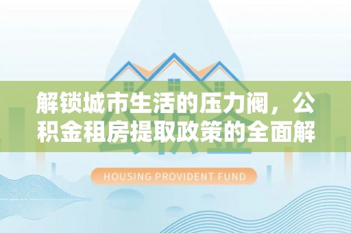 七美解锁城市生活的压力阀，公积金租房提取政策的全面解析与实践指南