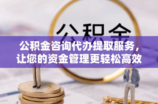 七美公积金咨询代办提取服务，让您的资金管理更轻松高效