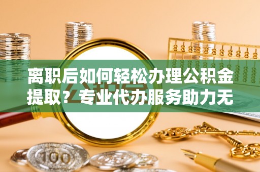 七美离职后如何轻松办理公积金提取？专业代办服务助力无忧