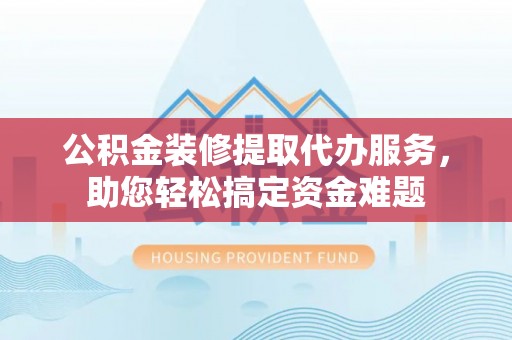 七美公积金装修提取代办服务，助您轻松搞定资金难题