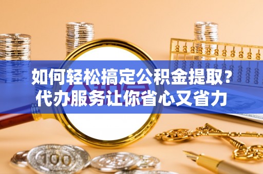 七美如何轻松搞定公积金提取？代办服务让你省心又省力