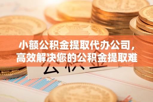 七美小额公积金提取代办公司，高效解决您的公积金提取难题