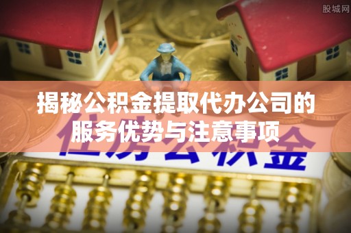 七美揭秘公积金提取代办公司的服务优势与注意事项