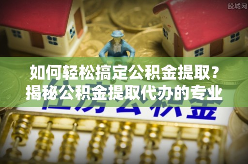 七美如何轻松搞定公积金提取？揭秘公积金提取代办的专业服务