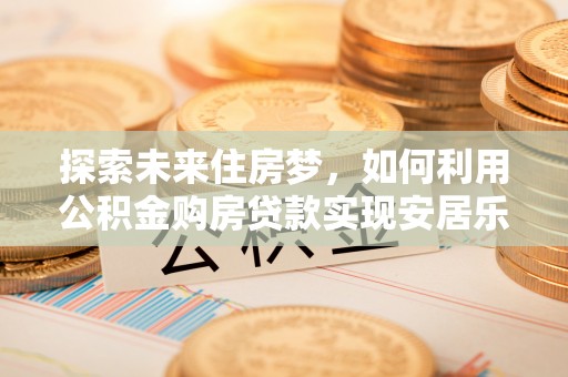 七美探索未来住房梦，如何利用公积金购房贷款实现安居乐业