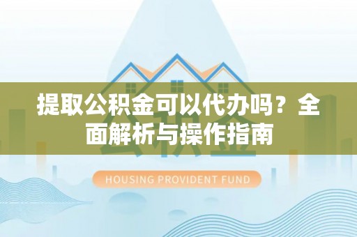 七美提取公积金可以代办吗？全面解析与操作指南