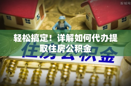 七美轻松搞定！详解如何代办提取住房公积金