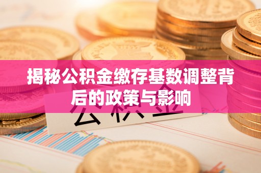 七美揭秘公积金缴存基数调整背后的政策与影响