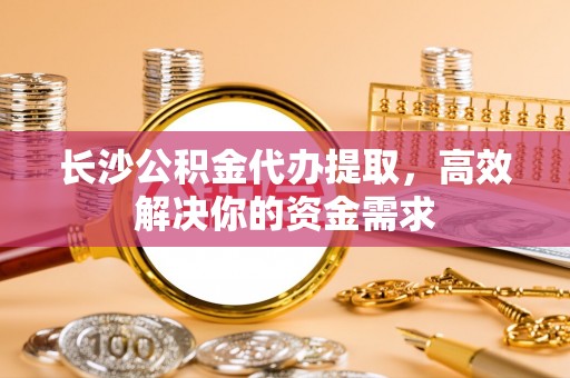 七美长沙公积金代办提取，高效解决你的资金需求