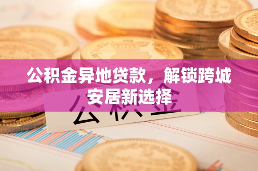 七美公积金异地贷款，解锁跨城安居新选择
