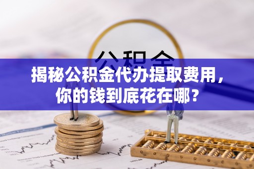七美揭秘公积金代办提取费用，你的钱到底花在哪？