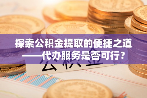 七美探索公积金提取的便捷之道——代办服务是否可行？