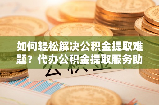 七美如何轻松解决公积金提取难题？代办公积金提取服务助您一臂之力