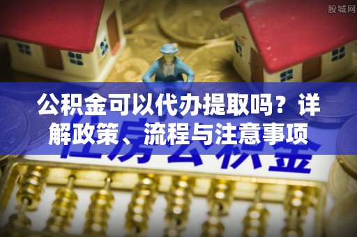 七美公积金可以代办提取吗？详解政策、流程与注意事项