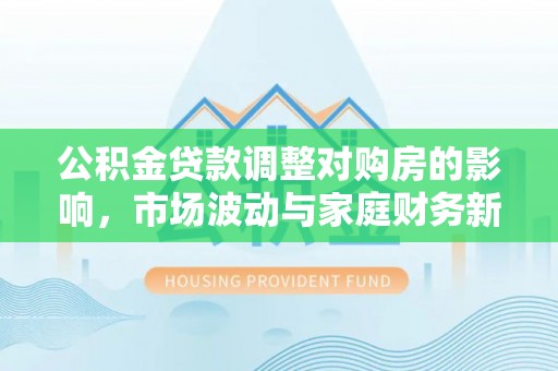 七美公积金贷款调整对购房的影响，市场波动与家庭财务新趋势