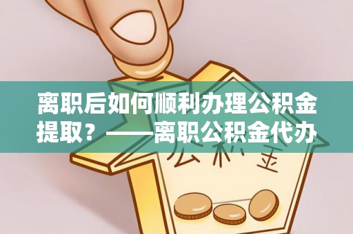 七美离职后如何顺利办理公积金提取？——离职公积金代办提取全攻略