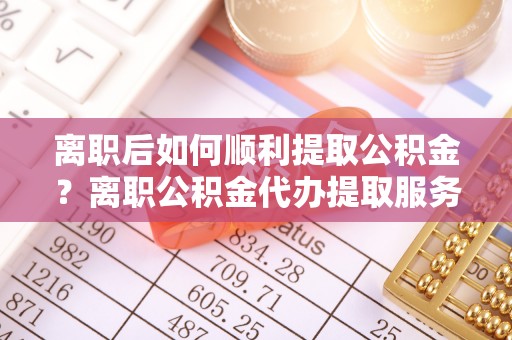 七美离职后如何顺利提取公积金？离职公积金代办提取服务助力无忧办理