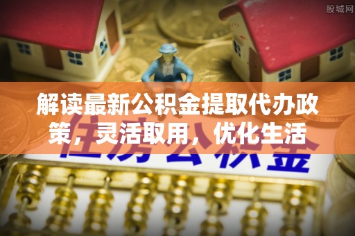 七美解读最新公积金提取代办政策，灵活取用，优化生活