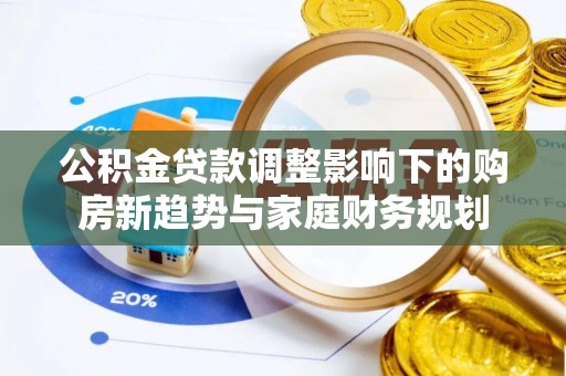 七美公积金贷款调整影响下的购房新趋势与家庭财务规划