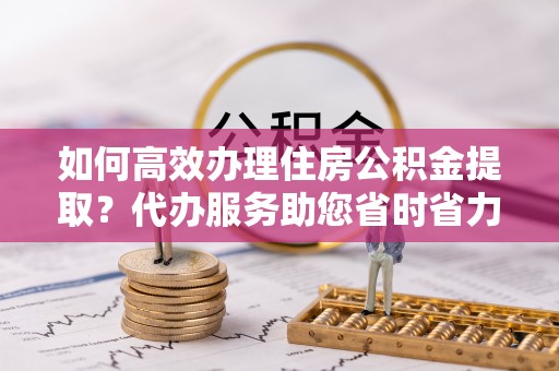 七美如何高效办理住房公积金提取？代办服务助您省时省力