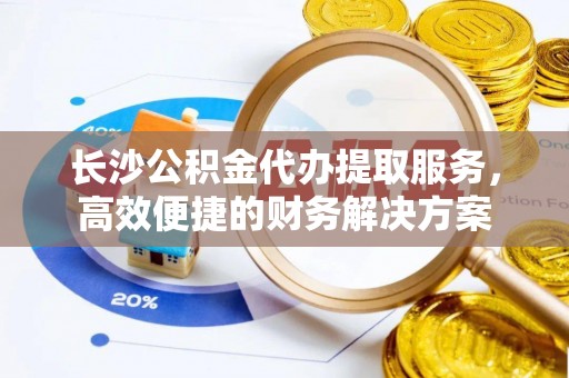 七美长沙公积金代办提取服务，高效便捷的财务解决方案