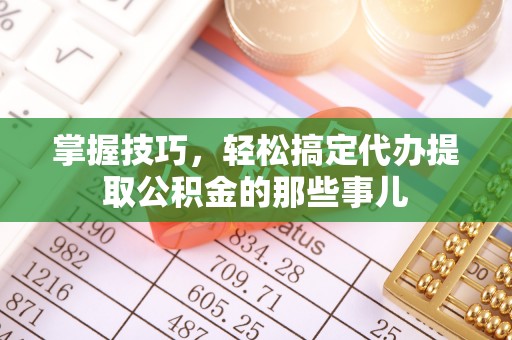 七美掌握技巧，轻松搞定代办提取公积金的那些事儿