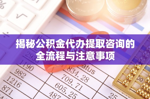 七美揭秘公积金代办提取咨询的全流程与注意事项
