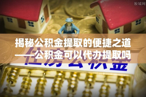 七美揭秘公积金提取的便捷之道——公积金可以代办提取吗？