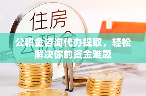 七美公积金咨询代办提取，轻松解决你的资金难题