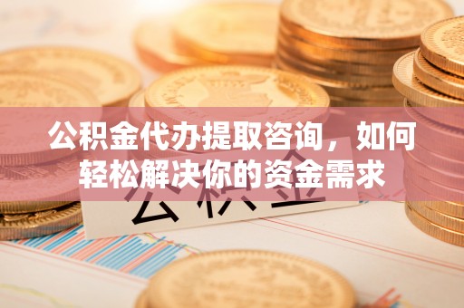 七美公积金代办提取咨询，如何轻松解决你的资金需求