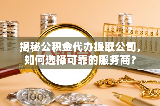 七美揭秘公积金代办提取公司，如何选择可靠的服务商？