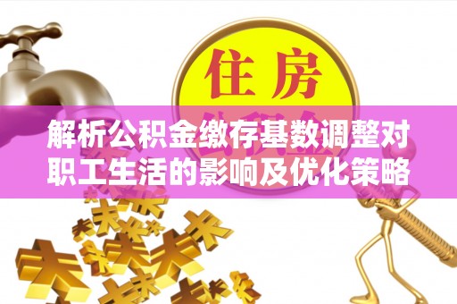七美解析公积金缴存基数调整对职工生活的影响及优化策略