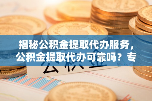 七美揭秘公积金提取代办服务，公积金提取代办可靠吗？专业解析与实用指南
