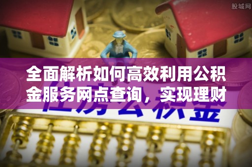 七美全面解析如何高效利用公积金服务网点查询，实现理财与生活优化