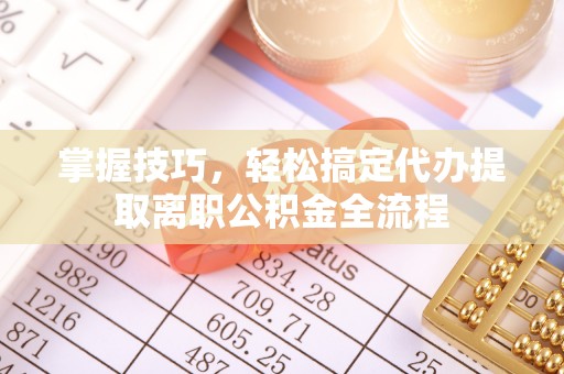 七美掌握技巧，轻松搞定代办提取离职公积金全流程