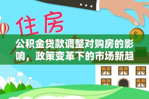 七美公积金贷款调整对购房的影响，政策变革下的市场新趋势
