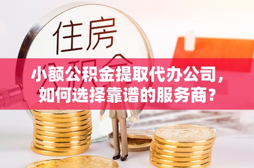 七美小额公积金提取代办公司，如何选择靠谱的服务商？