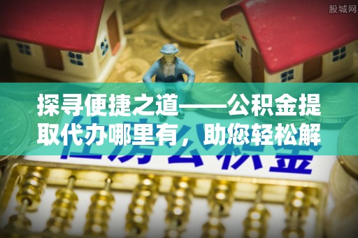 七美探寻便捷之道——公积金提取代办哪里有，助您轻松解决资金难题